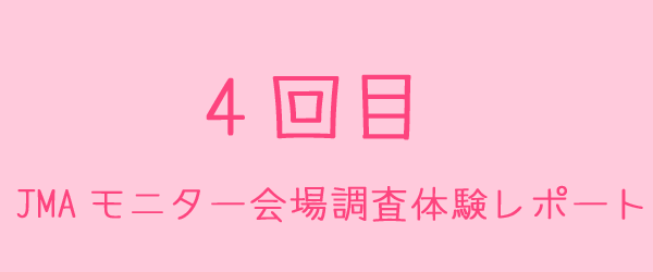 JMAモニターの会場調査体験レポート4回目 JMAモニターの会場調査体験レポート4回目
