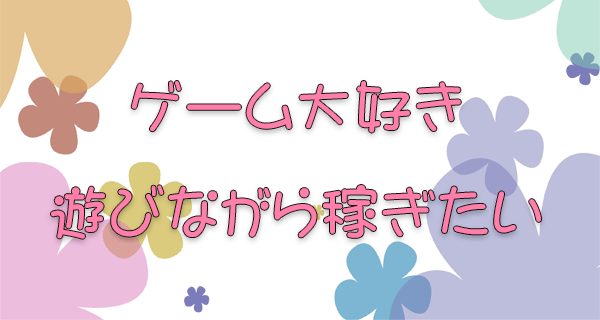 ゲーム大好き遊びながら稼ぎたい