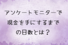 アンケートモニターで現金を手にするまでの日数とは